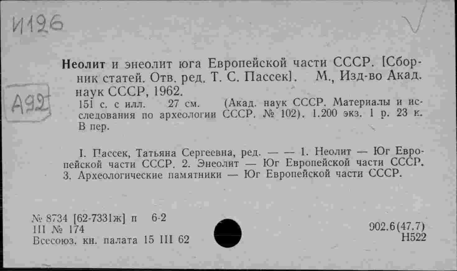 ﻿кН 9.6
АЙ
Неолит и энеолит юга Европейской части СССР. [Сборник статей. Отв. ред. T. С. Пассек]. М., Изд-во Акад, наук СССР, 1962.
151 с. с илл. 27 см. (Акад, наук СССР. Материалы и исследования по археологии СССР. № 102). 1.200 экз. 1 р. 23 к. В пер.
I. Пассек, Татьяна Сергеевна, ред. — — 1. Неолит — Юг Европейской части СССР. 2. Энеолит — Юг Европейской части СССР. 3. Археологические памятники — Юг Европейской части СССР.
№ 8734 [62-7331 ж] п 6-2
III № 174
Всесоюз. кн. палата 15 III 62
902.6(47.7)
Н522